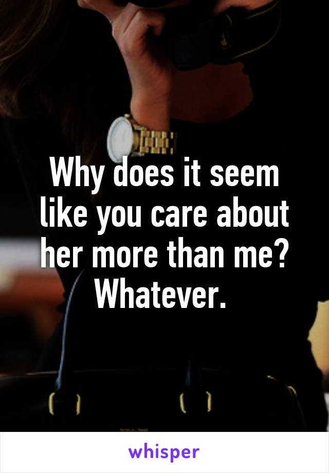 Why does it seem like you care about her more than me? Whatever. 