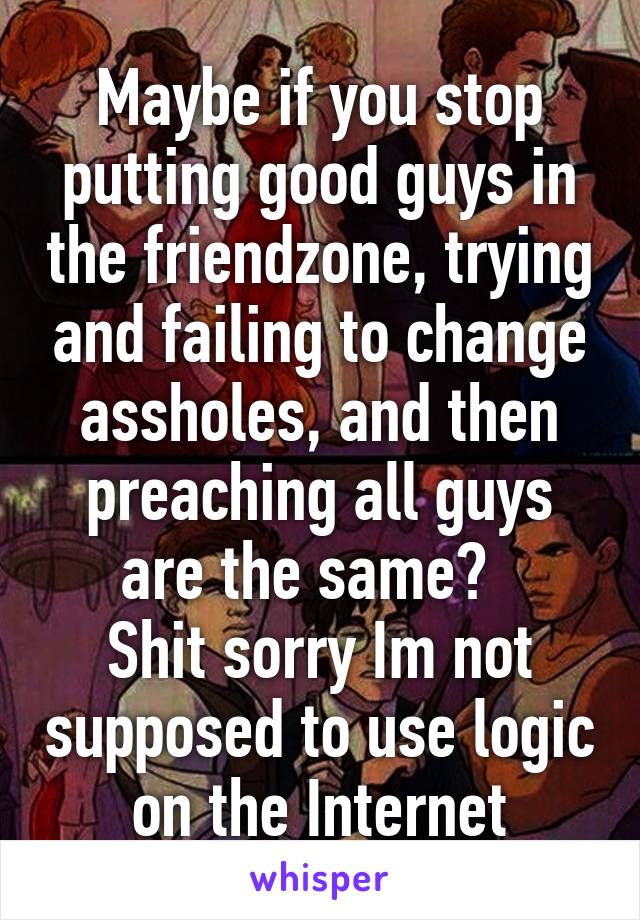 Maybe if you stop putting good guys in the friendzone, trying and failing to change assholes, and then preaching all guys are the same?  
Shit sorry Im not supposed to use logic on the Internet