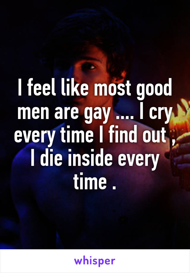 I feel like most good men are gay .... I cry every time I find out , I die inside every time .