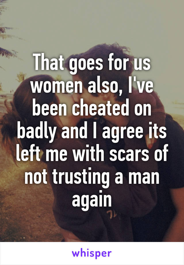 That goes for us women also, I've been cheated on badly and I agree its left me with scars of not trusting a man again