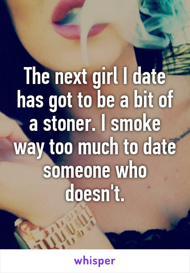 The next girl I date has got to be a bit of a stoner. I smoke way too much to date someone who doesn't.