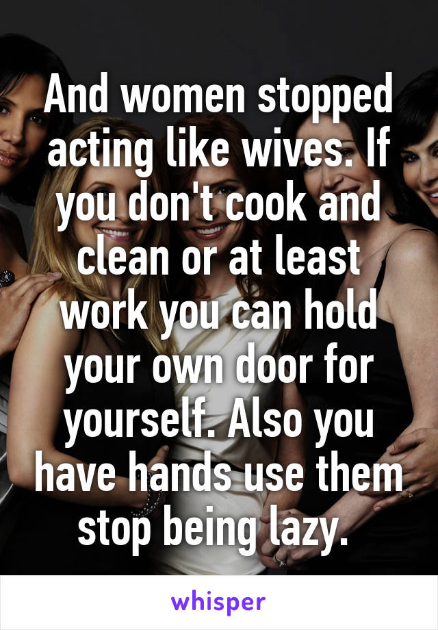 And women stopped acting like wives. If you don't cook and clean or at least work you can hold your own door for yourself. Also you have hands use them stop being lazy. 