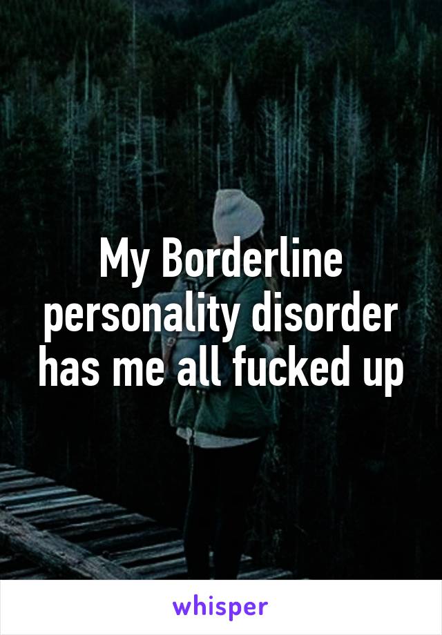 My Borderline personality disorder has me all fucked up