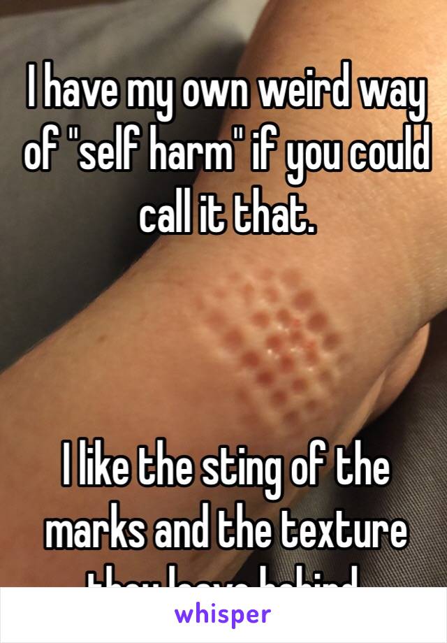 I have my own weird way of "self harm" if you could call it that. 



I like the sting of the marks and the texture they leave behind. 