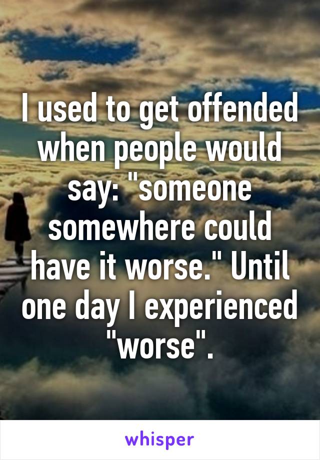 I used to get offended when people would say: "someone somewhere could have it worse." Until one day I experienced "worse".