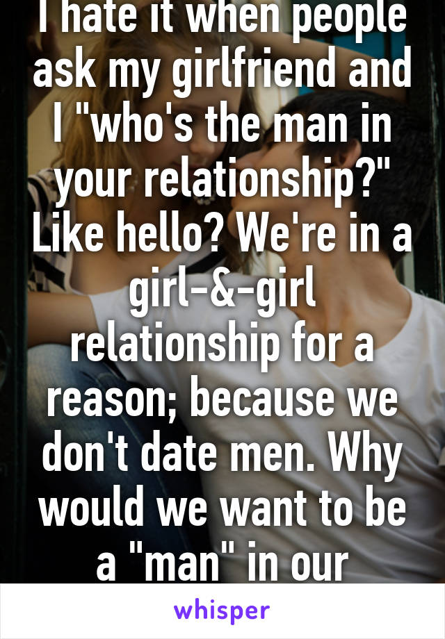 I hate it when people ask my girlfriend and I "who's the man in your relationship?" Like hello? We're in a girl-&-girl relationship for a reason; because we don't date men. Why would we want to be a "man" in our relationship? 