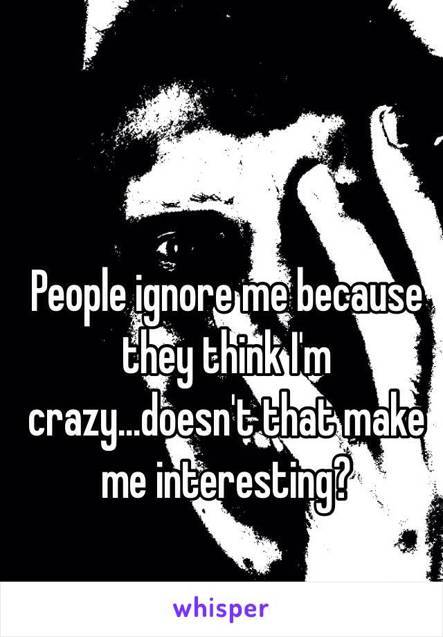 People ignore me because they think I'm crazy...doesn't that make me interesting?