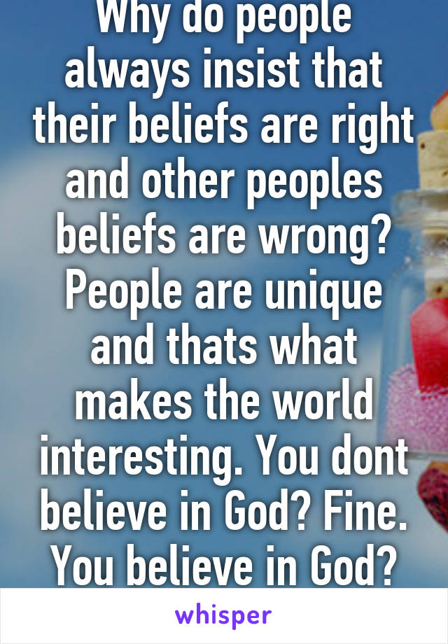 Why do people always insist that their beliefs are right and other peoples beliefs are wrong? People are unique and thats what makes the world interesting. You dont believe in God? Fine. You believe in God? Thats fine too. 