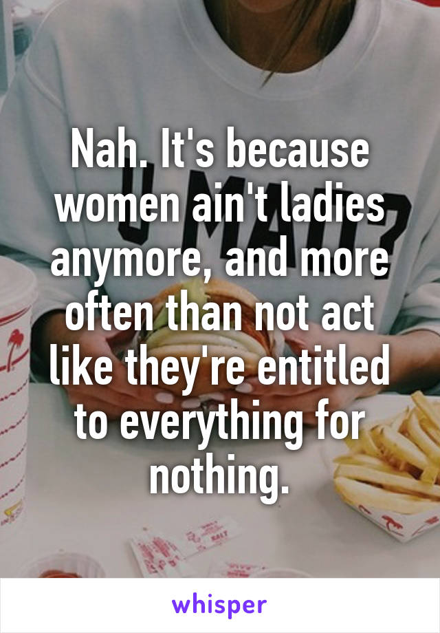 Nah. It's because women ain't ladies anymore, and more often than not act like they're entitled to everything for nothing.