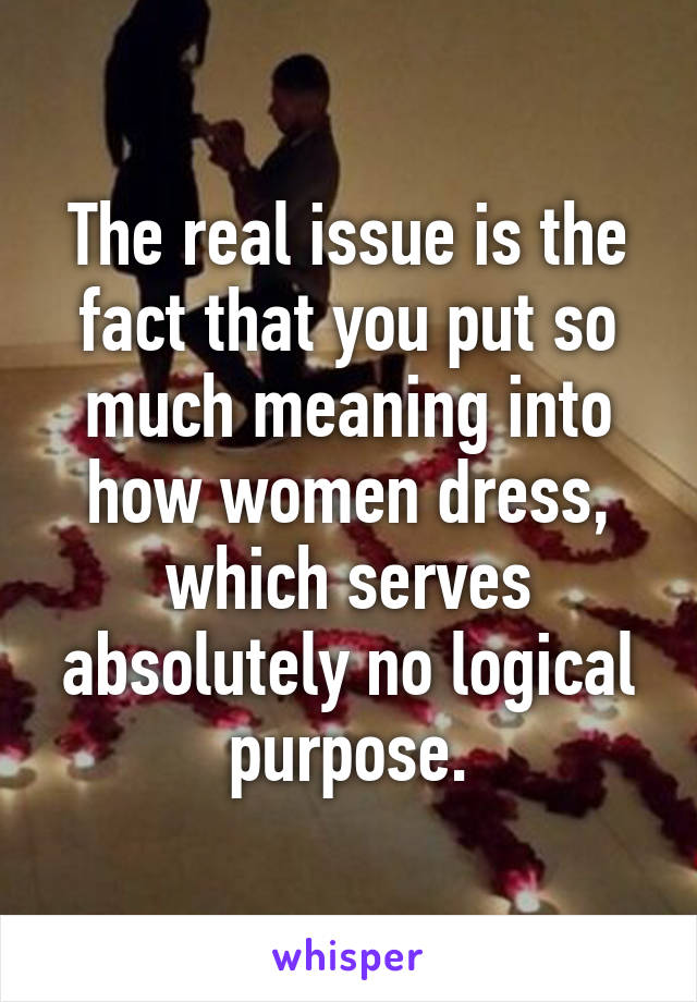 The real issue is the fact that you put so much meaning into how women dress, which serves absolutely no logical purpose.