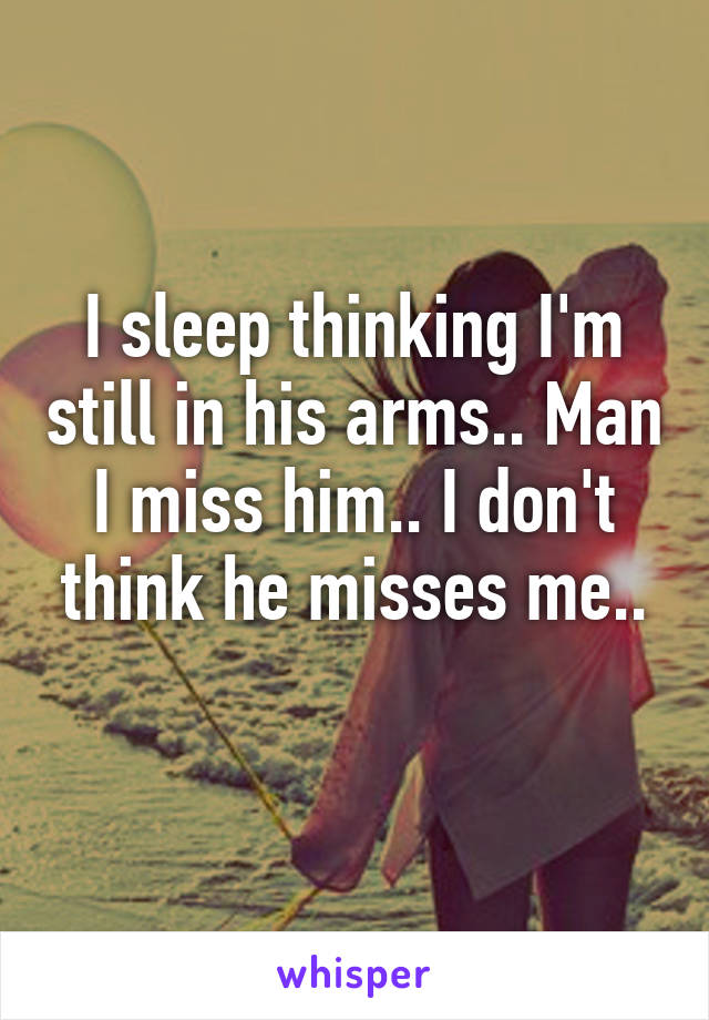 I sleep thinking I'm still in his arms.. Man I miss him.. I don't think he misses me..
