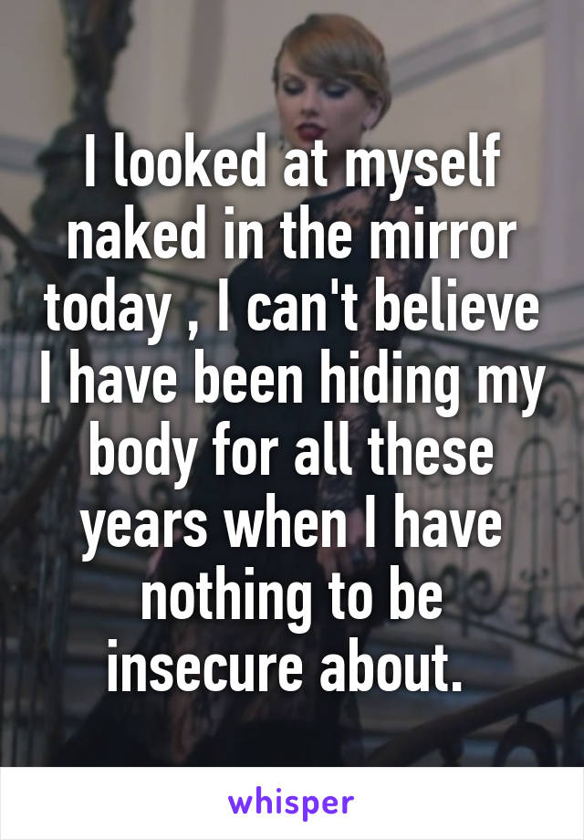 I looked at myself naked in the mirror today , I can't believe I have been hiding my body for all these years when I have nothing to be insecure about. 