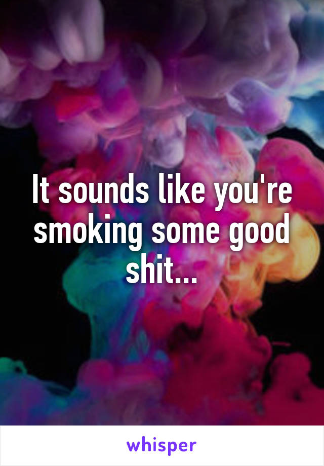 It sounds like you're smoking some good shit...