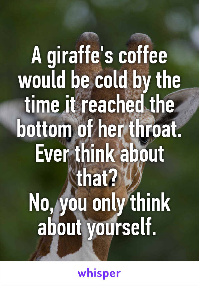 A giraffe's coffee would be cold by the time it reached the bottom of her throat. Ever think about that? 
No, you only think about yourself. 