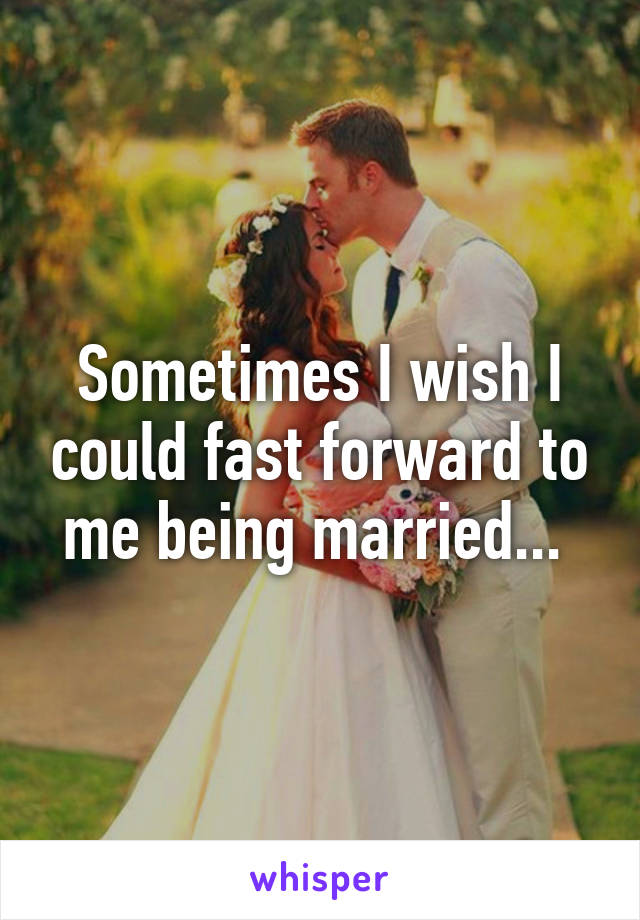 Sometimes I wish I could fast forward to me being married... 