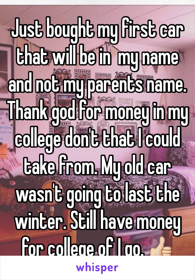 Just bought my first car that will be in  my name and not my parents name. Thank god for money in my college don't that I could take from. My old car wasn't going to last the winter. Still have money for college of I go. 👍