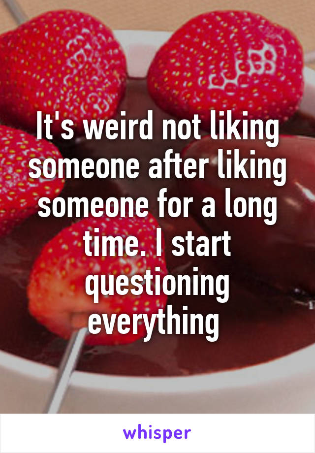 It's weird not liking someone after liking someone for a long time. I start questioning everything 