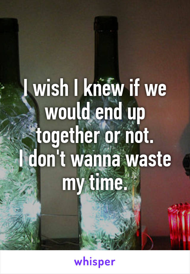 I wish I knew if we would end up together or not.
I don't wanna waste my time.