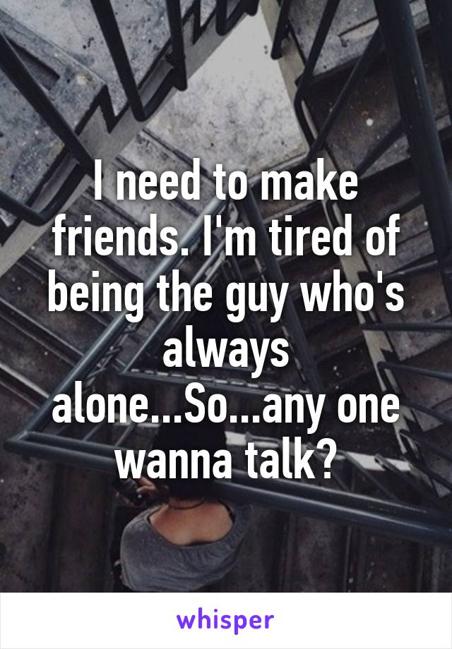 I need to make friends. I'm tired of being the guy who's always alone...So...any one wanna talk?