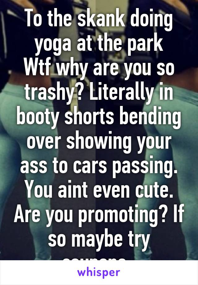 To the skank doing yoga at the park
Wtf why are you so trashy? Literally in booty shorts bending over showing your ass to cars passing. You aint even cute. Are you promoting? If so maybe try coupons. 