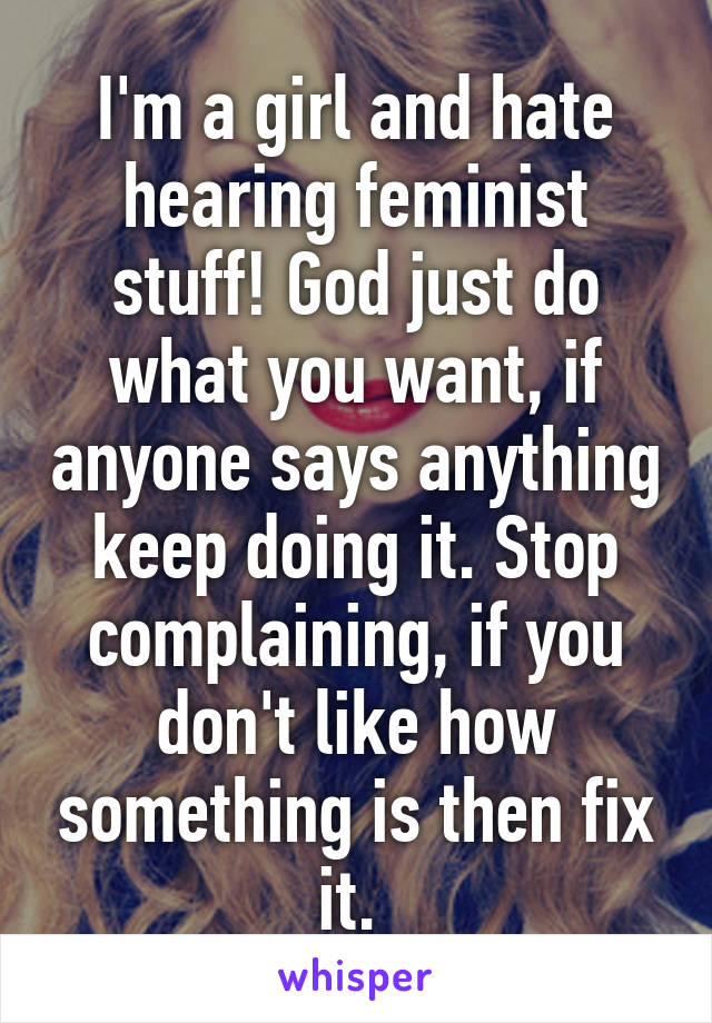 I'm a girl and hate hearing feminist stuff! God just do what you want, if anyone says anything keep doing it. Stop complaining, if you don't like how something is then fix it. 