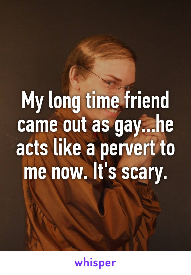 My long time friend came out as gay...he acts like a pervert to me now. It's scary.