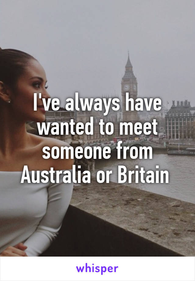 I've always have wanted to meet someone from Australia or Britain 