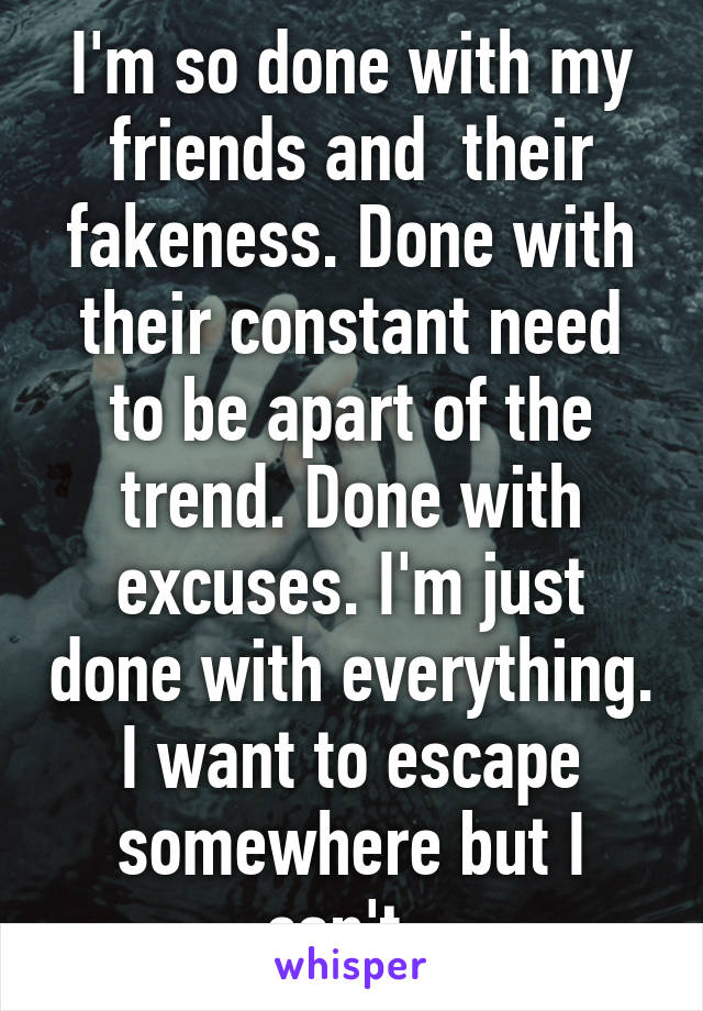 I'm so done with my friends and  their fakeness. Done with their constant need to be apart of the trend. Done with excuses. I'm just done with everything. I want to escape somewhere but I can't. 