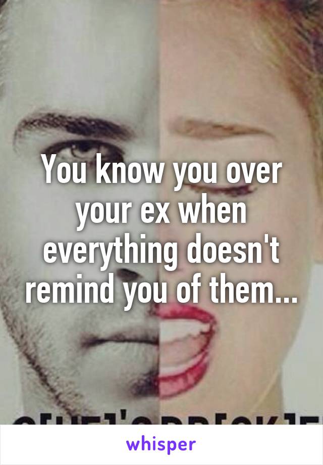 You know you over your ex when everything doesn't remind you of them...