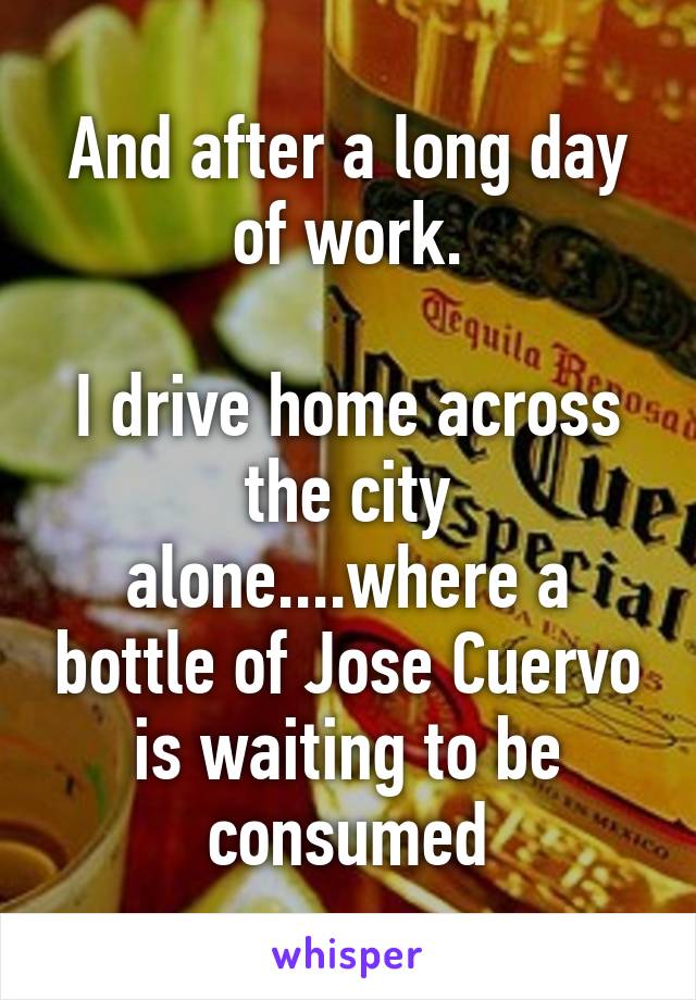 And after a long day of work.

I drive home across the city alone....where a bottle of Jose Cuervo is waiting to be consumed