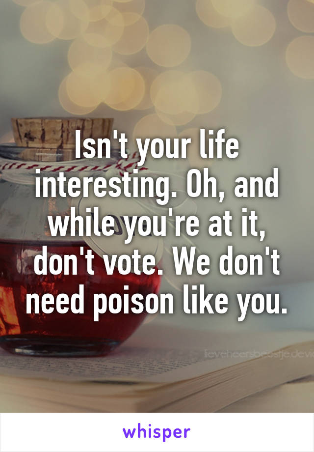 Isn't your life interesting. Oh, and while you're at it, don't vote. We don't need poison like you.