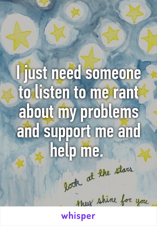 I just need someone to listen to me rant about my problems and support me and help me. 