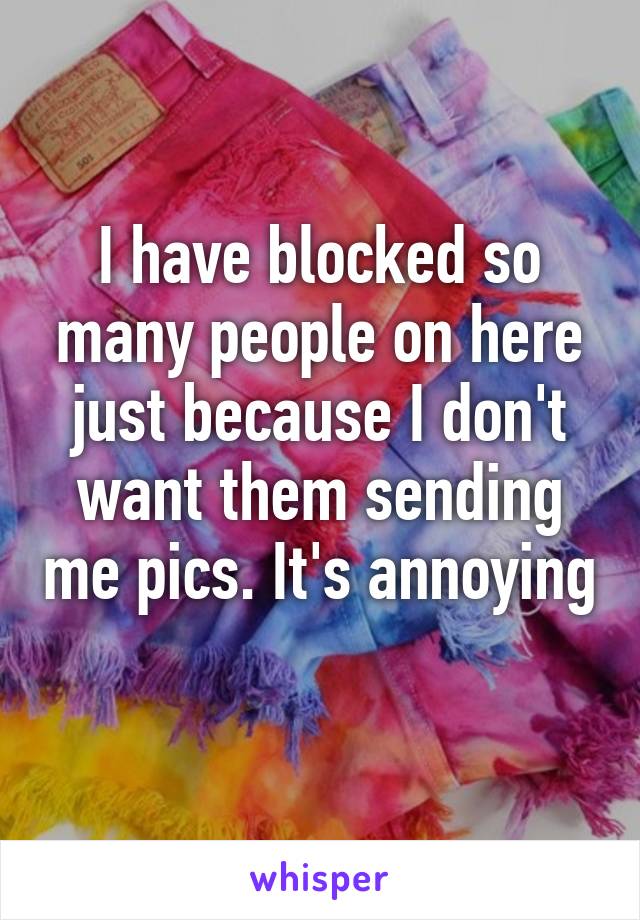 I have blocked so many people on here just because I don't want them sending me pics. It's annoying 