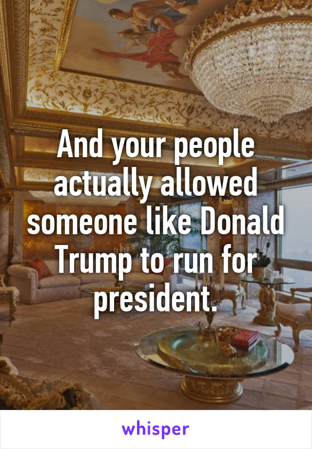 And your people actually allowed someone like Donald Trump to run for president.