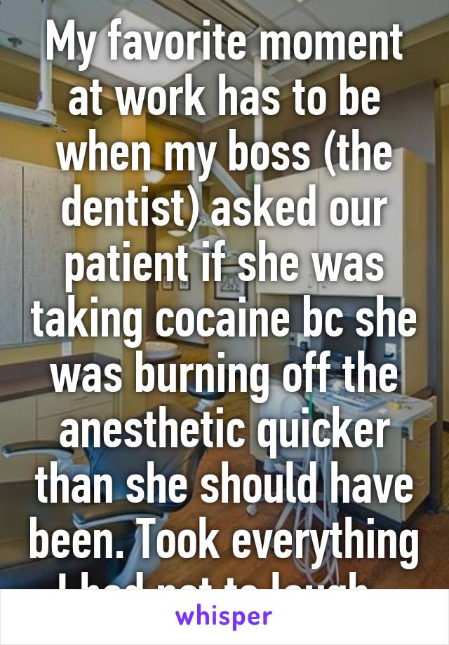 My favorite moment at work has to be when my boss (the dentist) asked our patient if she was taking cocaine bc she was burning off the anesthetic quicker than she should have been. Took everything I had not to laugh. 