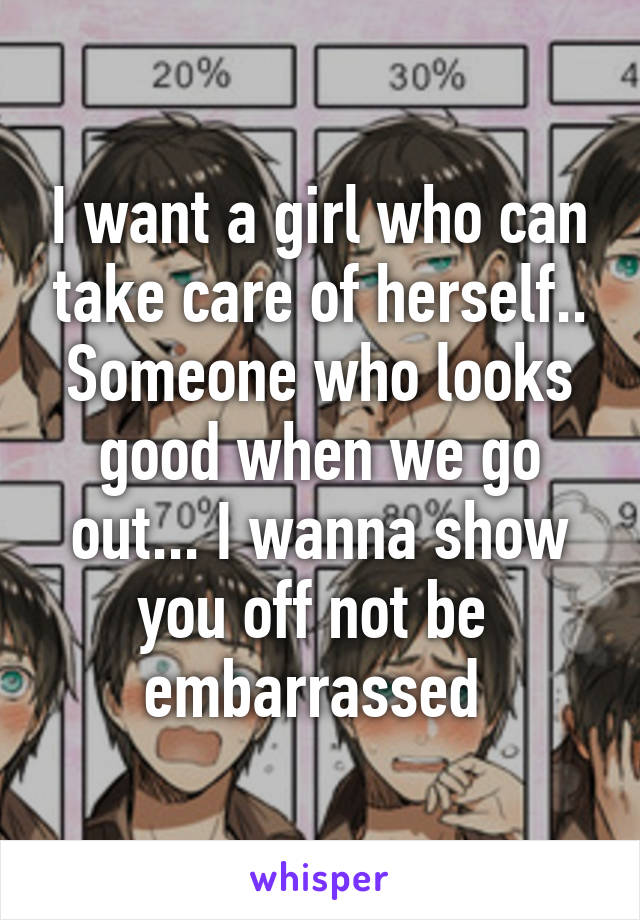 I want a girl who can take care of herself.. Someone who looks good when we go out... I wanna show you off not be  embarrassed 