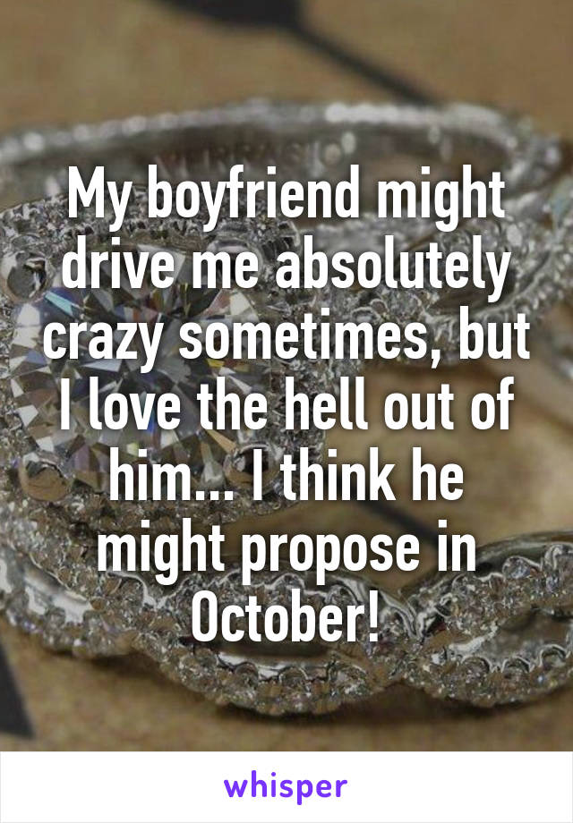 My boyfriend might drive me absolutely crazy sometimes, but I love the hell out of him... I think he might propose in October!