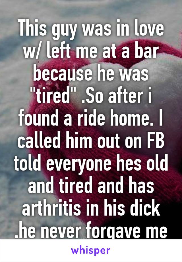 This guy was in love w/ left me at a bar because he was "tired" .So after i found a ride home. I called him out on FB told everyone hes old and tired and has arthritis in his dick .he never forgave me