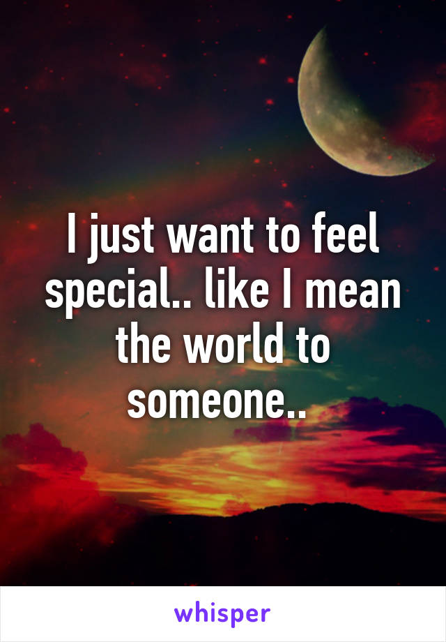 I just want to feel special.. like I mean the world to someone.. 