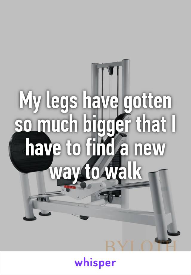 My legs have gotten so much bigger that I have to find a new way to walk