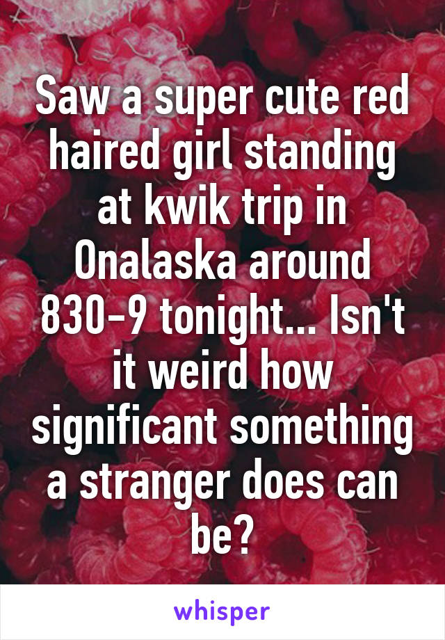 Saw a super cute red haired girl standing at kwik trip in Onalaska around 830-9 tonight... Isn't it weird how significant something a stranger does can be?