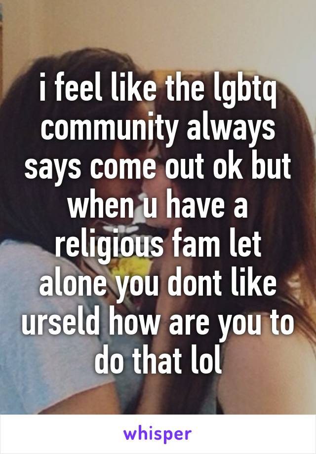 i feel like the lgbtq community always says come out ok but when u have a religious fam let alone you dont like urseld how are you to do that lol