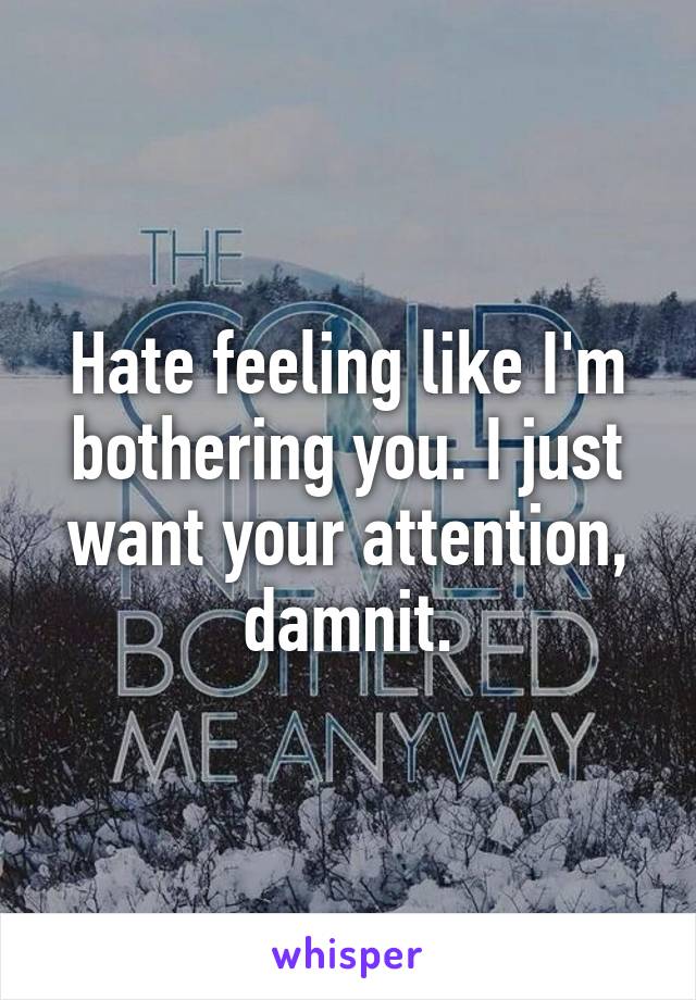 Hate feeling like I'm bothering you. I just want your attention, damnit.