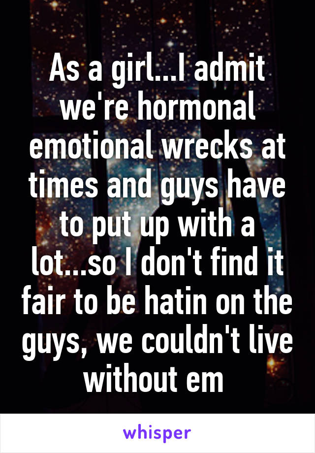 As a girl...I admit we're hormonal emotional wrecks at times and guys have to put up with a lot...so I don't find it fair to be hatin on the guys, we couldn't live without em 