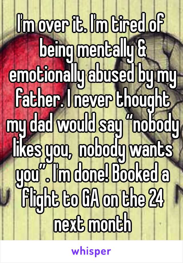 I'm over it. I'm tired of being mentally & emotionally abused by my father. I never thought my dad would say “nobody likes you,  nobody wants you”. I'm done! Booked a flight to GA on the 24 next month