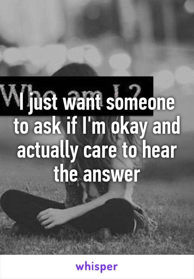 I just want someone to ask if I'm okay and actually care to hear the answer