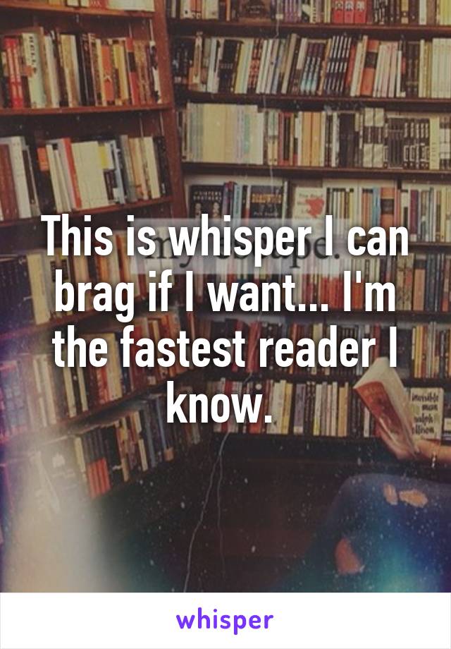 This is whisper I can brag if I want... I'm the fastest reader I know. 