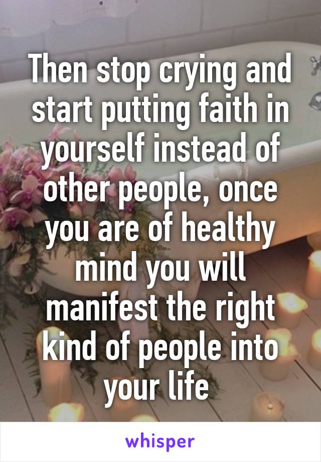 Then stop crying and start putting faith in yourself instead of other people, once you are of healthy mind you will manifest the right kind of people into your life 