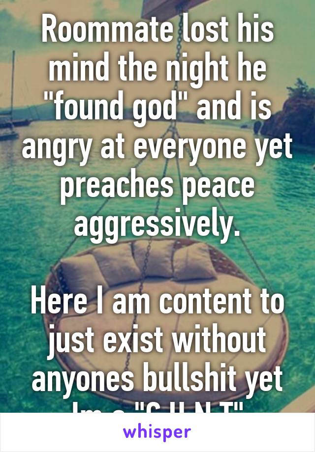 Roommate lost his mind the night he "found god" and is angry at everyone yet preaches peace aggressively.

Here I am content to just exist without anyones bullshit yet Im a "C.U.N.T"