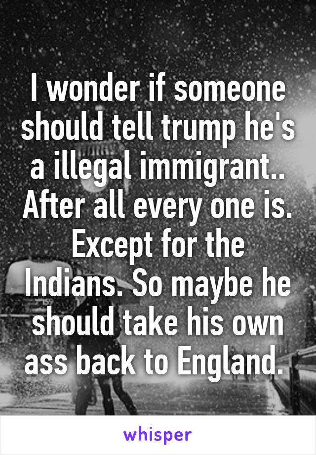 I wonder if someone should tell trump he's a illegal immigrant.. After all every one is. Except for the Indians. So maybe he should take his own ass back to England. 